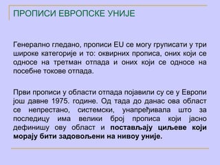 ПРОПИСИ ЕВРОПСКЕ УНИЈЕ


Генерално гледано, прописи EU се могу груписати у три
широке категорије и то: оквирних прописа, оних који се
односе на третман отпада и оних који се односе на
посебне токове отпада.

Први прописи у области отпада појавили су се у Европи
још давне 1975. године. Од тада до данас ова област
се непрестано, системски, унапређивала што за
последицу има велики број прописа који јасно
дефинишу ову област и постављају циљеве који
морају бити задовољени на нивоу уније.
 