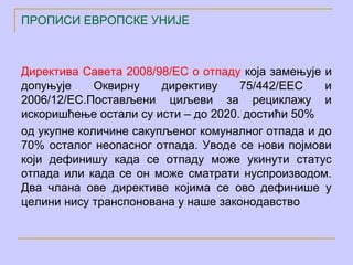 ПРОПИСИ ЕВРОПСКЕ УНИЈЕ



Директива Савета 2008/98/ЕC о отпаду која замењује и
допуњује     Оквирну    директиву    75/442/ЕЕC    и
2006/12/ЕC.Постављени циљеви за рециклажу и
искоришћење остали су исти – до 2020. достићи 50%
од укупне количине сакупљеног комуналног отпада и до
70% осталог неопасног отпада. Уводе се нови појмови
који дефинишу када се отпаду може укинути статус
отпада или када се он може сматрати нуспроизводом.
Два члана ове директиве којима се ово дефинише у
целини нису транспонована у наше законодавство
 