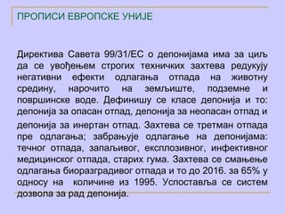 ПРОПИСИ ЕВРОПСКЕ УНИЈЕ


Директива Савета 99/31/ЕC о депонијама има за циљ
да се увођењем строгих техничких захтева редукују
негативни ефекти одлагања отпада на животну
средину, нарочито на земљиште, подземне и
површинске воде. Дефинишу се класе депонија и то:
депонија за опасан отпад, депонија за неопасан отпад и
депонија за инертан отпад. Захтева се третман отпада
пре одлагања; забрањује одлагање на депонијама:
течног отпада, запаљивог, експлозивног, инфективног
медицинског отпада, старих гума. Захтева се смањење
одлагања биоразградивог отпада и то до 2016. за 65% у
односу на количине из 1995. Успоставља се систем
дозвола за рад депонија.
 