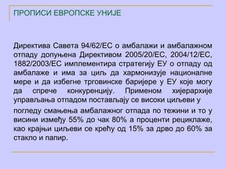 ПРОПИСИ ЕВРОПСКЕ УНИЈЕ



Директива Савета 94/62/ЕC о амбалажи и амбалажном
отпаду допуњена Директивом 2005/20/ЕC, 2004/12/ЕC,
1882/2003/ЕC имплементира стратегију ЕУ о отпаду од
амбалаже и има за циљ да хармонизује националне
мере и да избегне трговинске баријере у ЕУ које могу
да спрече конкуренцију. Применом хијерархије
управљања отпадом постављају се високи циљеви у
погледу смањења амбалажног отпада по тежини и то у
висини између 55% до чак 80% а проценти рециклаже,
као крајњи циљеви се крећу од 15% за дрво до 60% за
стакло и папир.
 