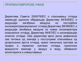 ПРОПИСИ ЕВРОПСКЕ УНИЈЕ



Директива Савета 2000/76/ЕC о спаљивању отпада
замењује односно обједињује Директиву 84/429/ЕC о
редукцији    загађења    ваздуха    из    постојећих
инсинераторакомуналног отпада,Директиву 89/369/ЕC о
редукцији загађења ваздуха из нових инсинератора
комуналног отпада, Директиву 94/67/ЕC о инсинерацији
опасног отпада. Ова директива врло јасно дефинише
сва питања од значаја у поступцима спаљивања од
дозвољених врста отпада, преко техничких захтева за
пријем и термички третман отпада, граничних
вредности емисија у ваздух и воду, обавезног
мониторинга и извештавања
 