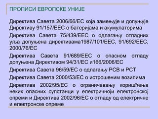 ПРОПИСИ ЕВРОПСКЕ УНИЈЕ

Директива Савета 2006/66/EC која замењује и допуњује
Директиву 91/157/ЕЕC о батеријама и акумулаторима
Директива Савета 75/439/ЕЕC о одлагању отпадних
уља допуњена директивама1987/101/EEC, 91/692/EEC,
2000/76/EC
Директива Савета 91/689/ЕЕC о опасном отпаду
допуњена Директивом 94/31/ЕC и166/2006/ЕC
Директива Савета 96/59/ЕC о одлагању PCB и PCT
Директива Савета 2000/53/ЕC о истрошеним возилима
Директива 2002/95/ЕС о ограничавању коришћења
неких опасних супстанци у електричноји електронској
опреми и Директива 2002/96/ЕC о отпаду од електричне
и електронске опреме
 