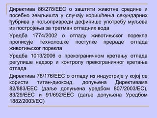 Директива 86/278/ЕЕC о заштити животне средине и
посебно земљишта у случају коришћења секундарних
ђубрива у пољопривреди дефинише употребу муљева
из постројења за третман отпадних вода
Уредба 1774/2002 o отпаду животињског порекла
прописује технолошке поступке прераде отпада
животињског порекла
Уредба 1013/2006 о прекограничном кретању отпада
регулише надзор и контролу прекограничног кретања
отпада
Директива 78/176/ЕЕС о отпаду из индустрије у којој се
користи    титан-диоксид,   допуњена    Директивама
82/883/ЕЕС (даље допуњена уредбом 807/2003/ЕС),
83/29/ЕЕС и 91/692/ЕЕС (даље допуњена Уредбом
1882/2003/ЕС)
 