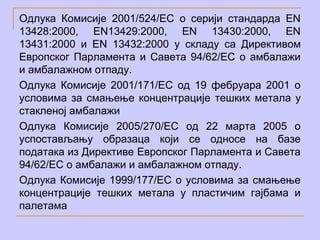 Одлука Комисије 2001/524/EC о серији стандарда EN
13428:2000, EN13429:2000, EN 13430:2000, EN
13431:2000 и EN 13432:2000 у складу са Директивом
Европског Парламента и Савета 94/62/EC о амбалажи
и амбалажном отпаду.
Одлука Комисије 2001/171/EC oд 19 фебруара 2001 о
условима за смањење концентрације тешких метала у
стакленој амбалажи
Одлука Комисије 2005/270/EC oд 22 марта 2005 о
успостављању образаца који се односе на базе
података из Директиве Европског Парламента и Савета
94/62/EС о амбалажи и амбалажном отпаду.
Одлука Комисије 1999/177/EC о условима за смањење
концентрације тешких метала у пластичим гајбама и
палетама
 
