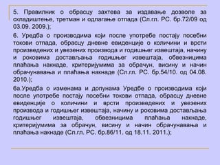 5. Правилник о обрасцу захтева за издавање дозволе за
складиштење, третман и одлагање отпада (Сл.гл. РС. бр.72/09 од
03.09. 2009.);
6. Уредба о производима који после употребе постају посебни
токови отпада, обрасцу дневне евиденције о количини и врсти
произведених и увезених производа и годишњег извештаја, начину
и роковима достављања годишњег извештаја, обвезницима
плаћања накнаде, критеријумима за обрачун, висину и начин
обрачунавања и плаћања накнаде (Сл.гл. РС. бр.54/10. од 04.08.
2010.);
6а.Уредба о изменама и допунама Уредбе о производима који
после употребе постају посебни токови отпада, обрасцу дневне
евиденције о количини и врсти произведених и увезених
производа и годишњег извештаја, начину и роковима достављања
годишњег       извештаја, обвезницима        плаћања    накнаде,
критеријумима за обрачун, висину и начин обрачунавања и
плаћања накнаде (Сл.гл. РС. бр.86/11. од 18.11. 2011.);
 