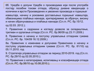 6б. Уредба о допуни Уредбе о производима који после употребе
постају посебни токови отпада, обрасцу дневне евиденције о
количини и врсти Произведених и увезених производа и годишњег
извештаја, начину и роковима достављања годишњег извештаја,
обвезницима плаћања накнаде, критеријумима за обрачун, висину
и начин обрачунавања и плаћања накнаде (Сл.гл. РС. бр.15/12.
од 02.03. 2012.);
7. Правилник о садржини и изгледу дозволе за складиштење,
третман и одлагање отпада (Сл.гл. РС. бр.96/09 од 23.11.2009.)
8. Правилник о начину и поступку управљања отпадним гумама
(Сл.гл. РС. бр. 104/09 16.12.2009.)
8а. Правилник о изменама и допунама Правилника о начину и
поступку управљања отпадним гумама (Сл.гл. РС. бр. 81/10) од
05.11.2010. год
9. Стратегија управљања отпадом за период 2010-2019. год.(Сл.гл.
РС. бр.29/10 од 02.05.2010.);
10. Правилник о категоријама, испитивању и класификацији отпада
(Сл.гл. РС. бр.56/10 од 10.08.2010.);
 