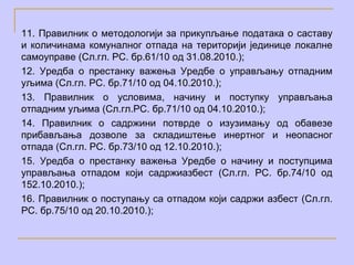11. Правилник о методологији за прикупљање података о саставу
и количинама комуналног отпада на територији јединице локалне
самоуправе (Сл.гл. РС. бр.61/10 од 31.08.2010.);
12. Уредба о престанку важења Уредбе о управљању отпадним
уљима (Сл.гл. РС. бр.71/10 од 04.10.2010.);
13. Правилник о условима, начину и поступку управљања
отпадним уљима (Сл.гл.РС. бр.71/10 од 04.10.2010.);
14. Правилник о садржини потврде о изузимању од обавезе
прибављања дозволе за складиштење инертног и неопасног
отпада (Сл.гл. РС. бр.73/10 од 12.10.2010.);
15. Уредба о престанку важења Уредбе о начину и поступцима
управљања отпадом који садржиазбест (Сл.гл. РС. бр.74/10 од
152.10.2010.);
16. Правилник о поступању са отпадом који садржи азбест (Сл.гл.
РС. бр.75/10 од 20.10.2010.);
 