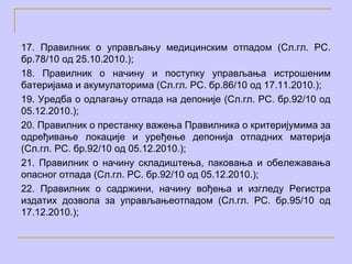 17. Правилник о управљању медицинским отпадом (Сл.гл. РС.
бр.78/10 од 25.10.2010.);
18. Правилник о начину и поступку управљања истрошеним
батеријама и акумулаторима (Сл.гл. РС. бр.86/10 од 17.11.2010.);
19. Уредба о одлагању отпада на депоније (Сл.гл. РС. бр.92/10 од
05.12.2010.);
20. Правилник о престанку важења Правилника о критеријумима за
одређивање локације и уређење депонија отпадних материја
(Сл.гл. РС. бр.92/10 од 05.12.2010.);
21. Правилник о начину складиштења, паковања и обележавања
опасног отпада (Сл.гл. РС. бр.92/10 од 05.12.2010.);
22. Правилник о садржини, начину вођења и изгледу Регистра
издатих дозвола за управљањеотпадом (Сл.гл. РС. бр.95/10 од
17.12.2010.);
 
