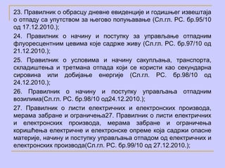 23. Правилник о обрасцу дневне евиденције и годишњег извештаја
о отпаду са упутством за његово попуњавање (Сл.гл. РС. бр.95/10
од 17.12.2010.);
24. Правилник о начину и поступку за управљање отпадним
флуоресцентним цевима које садрже живу (Сл.гл. РС. бр.97/10 од
21.12.2010.);
25. Правилник о условима и начину сакупљања, транспорта,
складиштења и третмана отпада који се користи као секундарна
сировина или добијање енергије (Сл.гл. РС. бр.98/10 од
24.12.2010.);
26. Правилник о начину и поступку управљања отпадним
возилима(Сл.гл. РС. бр.98/10 од24.12.2010.);
27. Правилник о листи електричних и електронских производа,
мерама забране и ограничења27. Правилник о листи електричних
и електронских производа, мерама забране и ограничења
коришћења електричне и електронске опреме која садржи опасне
материје, начину и поступку управљања отпадом од електричних и
електронских производа(Сл.гл. РС. бр.99/10 од 27.12.2010.);
 