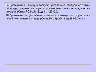 34.Правилник о начину и поступку управљања отпадом од титан-
диоксида, мерама надзора и мониторинга животне средине на
локацији (Сл.гл.РС.бр.1/12.од 11.1.2012.);
36.Правилник о усклађени износима накнаде за управљање
посебним токовима отпада (Сл.гл. РС. бр.23/12 од 28.03.2012.);
 