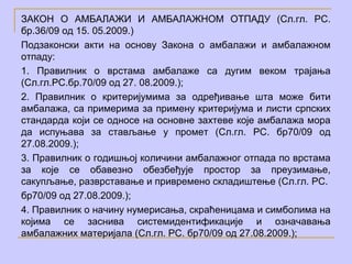 ЗАКОН О АМБАЛАЖИ И АМБАЛАЖНОМ ОТПАДУ (Сл.гл. РС.
бр.36/09 од 15. 05.2009.)
Подзаконски акти на основу Закона о амбалажи и амбалажном
отпаду:
1. Правилник о врстама амбалаже са дугим веком трајања
(Сл.гл.РС.бр.70/09 од 27. 08.2009.);
2. Правилник о критеријумима за одређивање шта може бити
амбалажа, са примерима за примену критеријума и листи српских
стандарда који се односе на основне захтеве које амбалажа мора
да испуњава за стављање у промет (Сл.гл. РС. бр70/09 од
27.08.2009.);
3. Правилник о годишњој количини амбалажног отпада по врстама
за које се обавезно обезбеђује простор за преузимање,
сакупљање, разврставање и привремено складиштење (Сл.гл. РС.
бр70/09 од 27.08.2009.);
4. Правилник о начину нумерисања, скраћеницама и симболима на
којима се заснива системидентификације и означавања
амбалажних материјала (Сл.гл. РС. бр70/09 од 27.08.2009.);
 