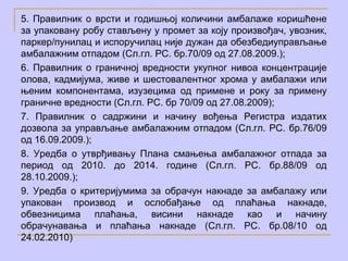 5. Правилник о врсти и годишњој количини амбалаже коришћене
за упаковану робу стављену у промет за коју произвођач, увозник,
паркер/пунилац и испоручилац није дужан да обезбедиуправљање
амбалажним отпадом (Сл.гл. РС. бр.70/09 од 27.08.2009.);
6. Правилник о граничној вредности укупног нивоа концентрације
олова, кадмијума, живе и шестовалентног хрома у амбалажи или
њеним компонентама, изузецима од примене и року за примену
граничне вредности (Сл.гл. РС. бр 70/09 oд 27.08.2009);
7. Правилник о садржини и начину вођења Регистра издатих
дозвола за управљање амбалажним отпадом (Сл.гл. РС. бр.76/09
од 16.09.2009.);
8. Уредба о утврђивању Плана смањења амбалажног отпада за
период од 2010. до 2014. године (Сл.гл. РС. бр.88/09 од
28.10.2009.);
9. Уредба о критеријумима за обрачун накнаде за амбалажу или
упакован производ и ослобађање од плаћања накнаде,
обвезницима плаћања, висини накнаде као и начину
обрачунавања и плаћања накнаде (Сл.гл. РС. бр.08/10 од
24.02.2010)
 