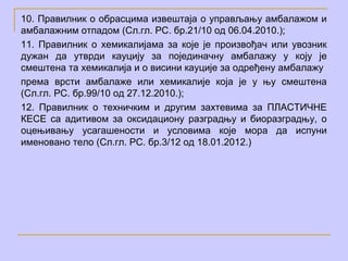 10. Правилник о обрасцима извештаја о управљању амбалажом и
амбалажним отпадом (Сл.гл. РС. бр.21/10 од 06.04.2010.);
11. Правилник о хемикалијама за које је произвођач или увозник
дужан да утврди кауцију за појединачну амбалажу у коју је
смештена та хемикалија и о висини кауције за одређену амбалажу
према врсти амбалаже или хемикалије која је у њу смештена
(Сл.гл. РС. бр.99/10 од 27.12.2010.);
12. Правилник о техничким и другим захтевима за ПЛАСТИЧНЕ
КЕСЕ са адитивом за оксидациону разградњу и биоразградњу, о
оцењивању усагашености и условима које мора да испуни
именовано тело (Сл.гл. РС. бр.3/12 од 18.01.2012.)
 