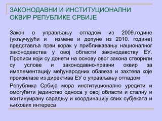 ЗАКОНОДАВНИ И ИНСТИТУЦИОНАЛНИ
ОКВИР РЕПУБЛИКЕ СРБИЈЕ

Закон о управљању отпадом из 2009.године
(укључујући и     измене и допуне из 2010. године)
представља први корак у приближавању националног
законодавства у овој области законодавству ЕУ.
Прописи који су донети на основу овог закона створили
су   услове     и    законодавно-правни    оквир   за
имплементацију међународних обавеза и захтева које
произилазе из директива ЕУ о управљању отпадом
Република Србија мора институционално уредити и
омогућити јединство односа у овој области и сталну и
континуирану сарадњу и координацију свих субјеката и
њихових интереса
 