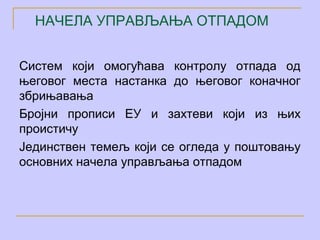 НАЧЕЛА УПРАВЉАЊА ОТПАДОМ


Систем који омогућава контролу отпада од
његовог места настанка до његовог коначног
збрињавања
Бројни прописи ЕУ и захтеви који из њих
проистичу
Јединствен темељ који се огледа у поштовању
основних начела управљања отпадом
 