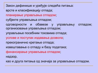 Закон дефинише и уређује следећа питања:
врсте и класификацију отпада;
планирање управљања отпадом;
субјекте управљања отпадом;
одговорности и обавезе у управљању отпадом;
организовање управљања отпадом;
управљање посебним токовима отпада;
услове и поступак издавања дозвола;
прекогранично кретање отпада;
извештавање о отпаду и базу података;
финансирање управљања отпадом;
надзор,
као и другa питања од значаја за управљање отпадом.
 