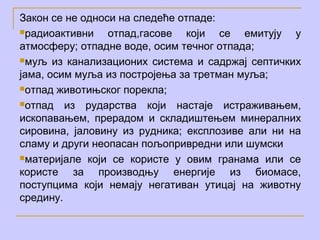 Закон се не односи на следеће отпаде:
радиоактивни    отпад,гасове који се емитују у
атмосферу; отпадне воде, осим течног отпада;
муљ из канализационих система и садржај септичких

јама, осим муља из постројења за третман муља;
отпад животињског порекла;

отпад   из рударства који настаје истраживањем,
ископавањем, прерадом и складиштењем минералних
сировина, јaловину из рудника; експлозиве али ни на
сламу и други неопасан пољопривредни или шумски
материјале који се користе у овим гранама или се

користе за производњу енергије из биомасе,
поступцима који немају негативан утицај на животну
средину.
 