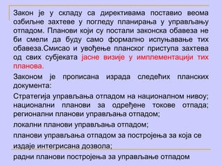 Закон је у складу са директивама поставио веома
озбиљне захтеве у погледу планирања у управљању
отпадом. Планови који су постали законска обавеза не
би смели да буду само формално испуњавање тих
обавеза.Смисао и увођење планског приступа захтева
од свих субјеката јасне визије у имплементацији тих
планова.
Законом је прописана израда следећих планских
документа:
Стратегија управљања отпадом на националном нивоу;
национални планови за одређене токове отпада;
регионални планови управљања отпадом;
локални планови управљања oтпадом;
планови управљања отпадом за постројења за која се
издаје интегрисана дозвола;
радни планови постројења за управљање отпадом
 