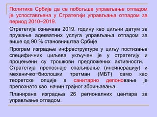 Политика Србије да се побољша управљање отпадом
је успостављена у Стратегији управљања отпадом за
период 2010−2019.
Стратегија означава 2019. годину као циљни датум за
пружање адекватних услуга управљања отпадом за
више од 90 % становништва Србије.
Програм изградње инфраструктуре у циљу постизања
специфичних циљева укључен је у стратегију и
процењени су трошкови предложених активности.
Стратегија препознаје спаљивање (инсинерацију) и
механичко−биолошки третман (МБТ) само као
теоретске опције а санитарно депоновање је
препознато као начин трајног збрињавања.
Планирана изградња 26 регионалних центара за
управљање отпадом.
 