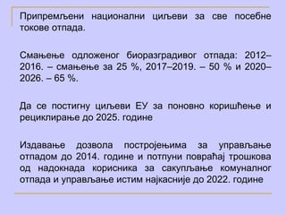 Припремљени национални циљеви за све посебне
токове отпада.

Смањење одложеног биоразградивог отпада: 2012–
2016. – смањење за 25 %, 2017–2019. – 50 % и 2020–
2026. – 65 %.

Да се постигну циљеви ЕУ за поновно коришћење и
рециклирање до 2025. године

Издавање дозвола постројењима за управљање
отпадом до 2014. године и потпуни повраћај трошкова
од надокнада корисника за сакупљање комуналног
отпада и управљање истим најкасније до 2022. године
 