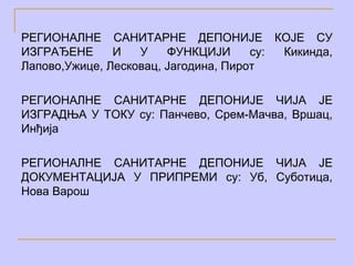 РЕГИОНАЛНЕ САНИТАРНЕ ДЕПОНИЈЕ КОЈЕ СУ
ИЗГРАЂЕНЕ      И   У    ФУНКЦИЈИ      су: Кикинда,
Лапово,Ужице, Лесковац, Јагодина, Пирот

РЕГИОНАЛНЕ САНИТАРНЕ ДЕПОНИЈЕ ЧИЈА ЈЕ
ИЗГРАДЊА У ТОКУ су: Панчево, Срем-Мачва, Вршац,
Инђија

РЕГИОНАЛНЕ САНИТАРНЕ ДЕПОНИЈЕ ЧИЈА ЈЕ
ДОКУМЕНТАЦИЈА У ПРИПРЕМИ су: Уб, Суботица,
Нова Варош
 