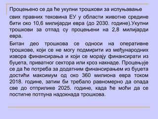 Процењено се да ће укупни трошкови за испуњавање
свих правних тековина ЕУ у области животне средине
бити око 10,6 милијарди евра (до 2030. године).Укупни
трошкови за отпад су процењени на 2,8 милијарди
евра.
Битан део трошкова се односи на оперативне
трошкове, који се не могу подмирити из међународних
извора финансирања и који се морају финансирати из
буџета, приватног сектора или кроз накнаде. Процењује
се да ће потреба за додатним финансирањем из буџета
достићи максимум од око 360 милиона евра током
2018. године, затим би требало равномерно да опада
све до отприлике 2025. године, када ће моћи да се
постигне потпуна надокнада трошкова.
 