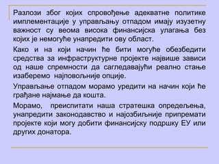 Разлози због којих спровођење адекватне политике
имплементације у управљању отпадом имају изузетну
важност су веома висока финансијска улагања без
којих је немогуће унапредити ову област.
Како и на који начин ће бити могуће обезбедити
средства за инфраструктурне пројекте највише зависи
од наше спремности да сагледавајући реално стање
изаберемо најповољније опције.
Управљање отпадом морамо уредити на начин који ће
грађане најмање да кошта.
Морамо, преиспитати наша стратешка опредељења,
унапредити законодавство и најозбиљније припремати
пројекте који могу добити финансијску подршку ЕУ или
других донатора.
 