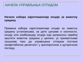 НАЧЕЛА УПРАВЉАЊА ОТПАДОМ


Начело избора најоптималније опције за животну
средину

Примена избора најоптималније опције за животну
средину установљава, за дате циљеве и околности,
опцију или комбинацију опција која доприноси навећој
заштити животне средине у целини, уз прихватљиве
трошкове тако да управљање отпадом постане
профитабилна делатност у краткорочном и дугорочном
погледу.
 