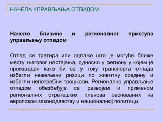 НАЧЕЛА УПРАВЉАЊА ОТПАДОМ



Начело  близине   и        регионалног     приступа
управљању отпадом

Отпад се третира или одлаже што је могуће ближе
месту његовог настајања, односно у региону у којем је
произведен како би се у току транспорта отпада
избегли нежељени ризици по животну средину и
избегли непотребни трошкови. Регионално управљање
отпадом обезбеђује се развојем и применом
регионалних стратешких планова заснованих на
европском законодавству и националној политици.
 