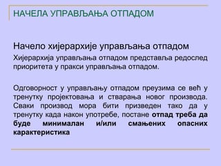 НАЧЕЛА УПРАВЉАЊА ОТПАДОМ


Начело хијерархије управљања отпадом
Хијерархија управљања отпадом представља редослед
приоритета у пракси управљања отпадом.

Одговорност у управљању отпадом преузима се већ у
тренутку пројектовања и стварања новог производа.
Сваки производ мора бити призведен тако да у
тренутку када након употребе, постане отпад треба да
буде    минималан      и/или    смањених    опасних
карактеристика
 