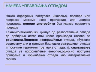 НАЧЕЛА УПРАВЉАЊА ОТПАДОМ

Након одређених поступака чишћења, провере или
поправке можемо неке производе или делове
производа поново употребити без икакве практичне
прераде
Техничко-технолошки циклус од разврставања отпада
до добијања истог или новог производа назива се
рециклажа.Поновно искоришћење отпада, обухвата
рециклажу али и третман биолошки разградивог отпада
и поступке термичког третмана отпада, тј. спаљивање
отпада уз искоришћење енергије,односно поступке
припреме и коришћења отпада као алтернативног
горива.
 