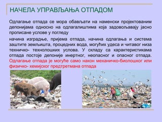 НАЧЕЛА УПРАВЉАЊА ОТПАДОМ
Одлагање отпада се мора обављати на наменски пројектованим
депонијама односно на одлагалиштима која задовољавају јасно
прописане услове у погледу
начина изградње, пријема отпада, начина одлагања и система
заштите земљишта, процедних вода, могућих удеса и читавог низа
техничко- технолошких услова. У складу са карактеристикама
отпада постоје депоније инертног, неопасног и опасног отпада.
Одлагање отпада је могуће само након механичко-биолошког или
физичко- хемијског предтретмана отпада
 
