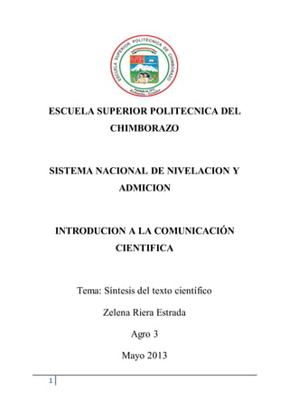 1
ESCUELA SUPERIOR POLITECNICA DEL
CHIMBORAZO
SISTEMA NACIONAL DE NIVELACION Y
ADMICION
INTRODUCION A LA COMUNICACIÓN
CIENTIFICA
Tema: Síntesis del texto científico
Zelena Riera Estrada
Agro 3
Mayo 2013
 