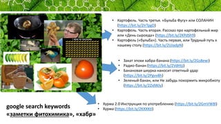 • Хурма 2.0 Инструкция по употреблению (https://bit.ly/2GmVW8l)
• Хурма (https://bit.ly/2KXXKtI)
• Закат эпохи хабра-банана (https://bit.ly/2Gs8ewi)
• Радио-банан (https://bit.ly/2VdHIji)
• Банановая шкурка наносит ответный удар
(https://bit.ly/2Pgvv8h)
• Зеленый банан, или Не забудь покормить микробиоту
(https://bit.ly/2ZidWJy)
• Картофель. Часть третья. «Бульба Фугу» или СОЛАНИН
(https://bit.ly/2IrTpgD)
• Картофель. Часть вторая. Рассказ про картофельный жир
или «День сыроеда» (https://bit.ly/2KPdSh9)
• Картофель («бульба»). Часть первая, или Трудный путь к
нашему столу (https://bit.ly/2UJadpN)
google search keywords
«заметки фитохимика», «хабр»
 