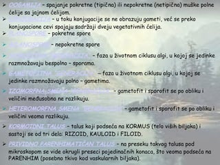  OOGAMIJA – spajanje pokretne (tipična) ili nepokretne (netipična) muške polne
ćelije sa jajnom ćelijom.
 KONJUGACIJA – u toku konjugacije se ne obrazuju gameti, već se preko
konjugacione cevi spajaju sadržaji dveju vegetativnih ćelija.
 PLANOSPORE – pokretne spore
 APLANOSPORE – nepokretne spore
 SPOROFITNA “GENERACIJA” – faza u životnom ciklusu algi, u kojoj se jedinke
razmnožavaju bespolno – sporama.
 GAMETOFITNA “GENERACIJA” – faza u životnom ciklusu algi, u kojoj se
jedinke razmnožavaju polno – gametima.
 IZOMORFNA SMENA “GENERACIJA” – gametofit i sporofit se po obliku i
veličini međusobno ne razlikuju.
 HETEROMORFNA SMENA “GENERACIJA” – gametofit i sporofit se po obliku i
veličini veoma razlikuju.
 KORMOIDNI TALUS – talus koji podseća na KORMUS (telo viših biljaka) i
sastoji se od tri dela: RIZOID, KAULOID i FILOID.
 PRIVIDNO PARENHIMATIČAN TALUS – na preseku takvog talusa pod
mikroskopom se vide okrugli preseci pojedinačnih konaca, što veoma podseća na
PARENHIM (posebno tkivo kod vaskularnih biljaka).
 