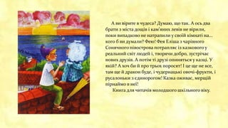 А ви вірите в чудеса? Думаю, що так. А ось два
брати з міста дощів і кам’яних левів не вірили,
поки випадково не натрапили у своїй кімнаті на...
кого б ви думали? Фею! Фея Еліша з чарівного
Сонячного півострова потрапляє із казкового у
реальний світ людей і, творячи добро, зустрічає
нових друзів. А потім ті друзі опиняться у казці. У
якій? А хоч би й про трьох поросят! І це ще не все,
там ще й дракон буде, і чудернацькі овочі-фрукти, і
русалоньки з єдинорогом! Казка оживає, мерщій
пірнаймо в неї!
Книга для читачів молодшого шкільного віку.
 