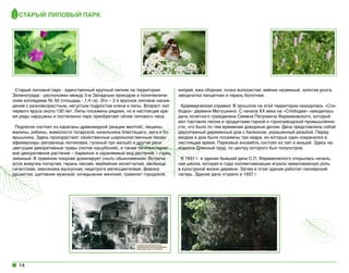 Старый липовый парк

Старый липовый парк - единственный крупный липняк на территории
Зеленограда - расположен между 3-м Западным проездом и политехническим колледжем № 50 (площадь - 1,4 га). Это – 2-х ярусное липовое насаждение с разновозрастным, негустым подростом клена и липы. Возраст лип
первого яруса около 130 лет. Липы посажены рядами, но в настоящее время ряды нарушены и постепенно парк приобретает облик липового леса.
Подлесок состоит из караганы древовидной (акации желтой), лещины,
малины, рябины, жимолости татарской, кизильника блестящего, ирги и боярышника. Здесь произрастают свойственные широколиственным лесам
эфемероиды (ветреница лютиковая, гусиный лук малый) и другие рано
цветущие декоративные травы (лютик кашубский), а также типично парковое декоративное растение – барвинок и охраняемый вид растений – горец
змеиный. В травяном покрове доминирует сныть обыкновенная. Встречаются живучка ползучая, герань лесная, вербейник монетчатый, овсяница
гигантская, земляника мускусная, недотрога мелкоцветковая, фиалка
душистая, щитовник мужской, кочедыжник женский, гравилат городской,

14

кипрей, ежа сборная, осока волосистая, вейник наземный, золотая розга,
звездчатка ланцетная и герань болотная.
Краеведческая справка: В прошлом на этой территории находилась «Слободка» деревни Матушкино. С начала ХХ века на «Слободке» находилась
дача почетного гражданина Семена Петровича Фармаковского, который
вел торговлю лесом и продуктами горной и горнозаводской промышленности, что было по тем временам доходным делом. Дача представляла собой
двухэтажный деревянный дом с балконом, украшенный резьбой. Перед
входом в дом были посажены три кедра, из которых один сохранился в
настоящее время. Парковый ансамбль состоял из лип и акаций. Здесь находился Длинный пруд, по центру которого был полуостров.  
В 1931 г. в здании бывшей дачи С.П. Фармаковского открылась начальная школа, которая в годы коллективизации играла немаловажную роль
в культурной жизни деревни. Затем в этом здании работал пионерский
лагерь. Здание дачи сгорело в 1937 г.

 