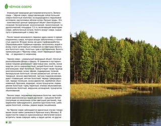 Чёрное озеро
Уникальная природная достопримечательность Зеленограда – Чёрное озеро, представляющее собой большой
озерно-болотный комплекс на водоразделе в ледниковой
котловине, расположено вблизи аллеи Лесные пруды. Это
- комплексный ценный природный объект (биогеоценологический, ботанический, зоологический, геологический, гидрологический) площадью 7,5 га, включающий акваторию
озера, заболоченный остров, болото вокруг озера, сырые
луга и примыкающий к озеру лес.
После таяния московского ледника здесь какое-то время
сохранялись озера, которые вскоре заболотились и полностью заросли. Вторую жизнь им дали торфоразработки.
Образовавшиеся торфяные карьеры заполнились водой и
вновь стали затягиваться сплавиной из сфагнума (белого,
или болотного мха), болотных трав и кустарничков. Болото,
примыкающее к Чёрному озеру, носит переходный характер  - от верхового к низинному.
Черное озеро – уникальный природный объект, богатый
разнообразием флоры и фауны. В травяном и кустарничковом покрове доминируют сфагновые мхи, кизляк, осока
вздутая, рогоз широколистный, кипрей болотный, пушица
влагалищная, мирт болотный. Присутствует также пушица
многоколосковая, осока черная, подмаренник топяной,
белокрыльник болотный, ситник развесистый, ситник нитевидный, зюзник европейский, частуха подорожниковая,
рдест плавающий, мятлик болотный, череда трёхраздельная, череда поникшая, осока дернистая, вербейник обыкновенный, брусника, водокрас, осока пузырчатая, подмаренник болотный, горец перечный, клюква обыкновенная,
повойничек болотный, жерушник исландский, пузырчатка
обыкновенная.
Лесное озеро, окруженное верховым болотом, местообитание краснокнижных видов растений – кувшинки белой
(популяция из нескольких сотен цветущих растений), подмаренника трёхнадрезного, росянки круглолистной, шейхцерии болотной, клюквы, редких видов лишайников.
На Чёрном озере наблюдаются единичные случаи гнездования сизой чайки (занесена в Красную книгу Москвы). В
окрестностях озера из краснокнижных обитателей можно
встретить также озерную чайку и серую цаплю, из других

20

 