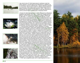 годы жизни князь А.Н. Долгоруков решил освободить крестьян
своего имения от личной крепостной зависимости и перевести их
на положение «вольных хлебопашцев». Однако оформить документы он не успел. После смерти князя это желание осуществила его
вдова Елизавета Николаевна Долгорукова в 1850 г. Крестьяне освобождались без выкупа, но принимали на себя ряд обязательств:
платить княгине оброк и обрабатывать господскую землю.
В семье А.Н. Долгорукова было 11 детей. Младший сын Владимир
Андреевич Долгоруков (1810-1891) – известный государственный
деятель, состоял в должности московского генерал-губернатора
(в 1865-1891 гг.). Он был настоящим хозяином Москвы, и очень
многое сделал для ее развития. За годы его губернаторства в городе произошло множество позитивных перемен в самых разных областях. При В.А. Долгорукове Москва превратилась из небольшого
патриархального города в крупнейший торговый и промышленный
центр Российской империи. За это время были проведены земская
и городская реформы, изменено адми-нистративно-территориальное деление, улучшено водоснабжение, введено газовое, а с 1880-х
гг. и электрическое освещение, открыто движение по линиям
конно-железной дороги. Крестьянин деревни Ржавки В.К. Кириллов
вспоминал: «Избрали депутатов к князю В.А. Долгорукову с жалобой, что земство отбирает их землю, подаренную им его родителями. Долгоруков их принял и заверил, что взять или отрезать у них
земли без их согласия из подаренной им его родителями никто не
может и не имеет права». Генерал-губернатор выполнил просьбу
крестьян, хотя и был поставлен в двусмысленное положение, так
как земство хотело взять одну десятину пустующей земли для
вновь построенной для крестьянских же детей великолепной двухэтажной каменной сельскохозяйственной школы (здание школы находится рядом с Никольской церковью, сейчас его занимает психдиспансер №22), чтобы ученики могли заниматься показательной
работой по садоводству и огородничеству. Школа была построена
в честь 25-летия губернаторства князя на средства жертвователей.
Но «крестьяне наотрез отказались подписать об отводе ненужной
земли и даже заявили, что и старая школа им не нужна». «Так и
осталась та же 3-классная школа, но лишь в лучшем и более удобном по-мещении и хорошо оборудованном. Вот какие были времена
и какие крестьяне, которые поставили в глупое положение не только земство, но и самого юбиляра», - пишет далее В.К. Кириллов.
Такое отношение крестьян к образованию В.К. Кириллов объясняет
их недоверчивостью к нему. Ещё когда открывалась первая земская школа, в 1875 году, они считали, что: «...школа эта только испортит их детей. Нахватаются чужого ума и перестанут слушаться
родителей, а потом перестанут, пожалуй, в церковь ходить».
С 1850 года в усадебном доме никто из Долгоруковых не жил и

22

 