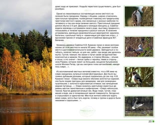 даже сюда не приезжал. Усадьба перестала существовать, дом был
разобран.
Одной из немаловажных составляющих жизни местного населения были праздники. Наряду с общими, широко отмечались
престольные праздники, посвященные главному или предельному
престолам местного храма, или связанные с жизнью наиболее почитаемого в том или ином селении святого. Престольный праздник
длился обычно 2-3 дня. Девушки и молодые женщины д. Савёлки
водили хороводы и устраивали своего рода «выставку приданого»,
показываясь в течение праздника в разных платьях. В селениях
устраивались зрелищно-развлекательные мероприятия: карусели,
балаганы, кукольный театр и «заманчивые для крестьян игры», с
вручением призов от владельца дачи в Савёлках француза М.Г.
Беланже.
Уроженец деревни Савёлки К.В. Куманин писал в своих воспоминаниях об этой местности начала ХХ века: «Лес занимает особое
место в достопримечательности моей деревни. Заблудиться и погибнуть, конечно, нельзя, но для нас, ребят, при входе уже делалось
жутко. Густой, темный, лес манил и пугал своей загадочной бесконечностью и мраком. На задворках, в сторону Москвы – ельник
и сосна, а это значит – белые грибы и черника, левее в сторону…
села Ржавки, которое лежит на большаке, мощеное булыжником
шоссе Москва-Питер, где мы смотрели гонки автомобилей, находилось озеро…».
Из воспоминаний местных жителей известно, что в ХIX веке на
озере находилась купальня князей Долгоруковых. Дно было выложено дубовыми досками, которые сохранились до сих пор. К.В.
Куманин писал: «Озеро еще манило обилием золотистых карасей,
они были скорее пригодны для аквариума, чем для сковородки:
пузатенькие, с золотисто-красноватым отливом, как начищенная
медная пуговица…». Озеро казалось крестьянам окрестных деревень местом таинственным и мифическим: «Озеро небольшое,
темное. Кругом дремучий еловый лес. Вода тихая, густая, отражение в воде, как в полированной черной поверхности. Загадочно
и страшновато в одиночестве. Местные жители избегали ходить
мимо озера, хотя и был путь короче, почему и тропки и дорога были
нехожими и заросшими…».

23

 