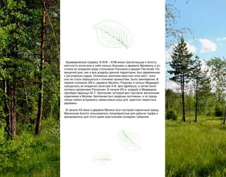 Краеведческая справка: В XVII – XVIII веках прилегающая к болоту
местность включала в себя сельцо Акишево и деревню Малевину и состояла во владении рода стольников Посников и дворян Пестелей. Помещичий дом, как и все усадьбы данной территории, был деревянным,
с регулярным садом. Основным занятием крестьян этих мест, пока
они не стали обращаться к отхожим промыслам, было земледелие. В
первой половине ХIX в. деревни Малино, Рожково и сельцо Медведки
находились во владении сенатора А.Ф. фон Дребуша, а затем были
куплены дворянами Рукиными. В начале ХХ в. усадьбу в Медведках
приобрел француз М.-Г. Белланже, который вел торговлю железными
изделиями в Москве. Белланже был заядлым охотником, а по праздникам любил устраивать заманчивые игры для  крестьян окрестных
деревень.
В начале ХХ века в деревне Малино был построен кирпичный завод.
Малинское болото пользовалось популярностью для добычи торфа и
арендовалось для этого даже крестьянами соседних губерний.

26

 