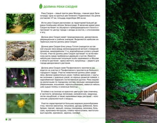 Долина реки Сходня
Река Сходня – левый приток реки Москвы, главная река Зеленограда, одна из крупных рек ближнего Подмосковья. Ее длина
составляет 47 км, площадь водосбора 260 кв.км.
Исток реки Сходня расположен за территорией бывшей деревни Алабушево вблизи Зеленограда. В весеннее время река
Сходня вытекает из обширного приводораздельного болота и
протекает по центру города с запада на восток, с отклонением
к югу.
Долина реки Сходня имеет природоохранное, декоративное,
рекреационное и учебное значение. Выделяются наиболее интересные участки долины реки Сходня:  
Долина реки Сходня близ улицы Гоголя (находится на южной опушке леса между железнодорожной веткой к Северной
промзоне, микрорайоном 11-в, водозаборным узлом и улицей
Гоголя). Участок долины реки Сходня протекает по естественному руслу среди прибрежных деревьев и кустов. Имеется
небольшая локальная популяция особо охраняемого в Москве
и области растения - ириса желтого, калужницы – редкого для
города декоративного растения.
Долина реки Сходня ниже Панфиловского проспекта (находится на участке от Панфиловского проспекта до Большого
городского пруда). Участок живописной долины реки среди
леса. Долина сравнительно узкая, глубоко врезанная, с крутыми склонами, с довольно узкой, но хорошо развитой поймой, с
надпойменной террасой и естественным руслом. Река окружена различными по породному составу лесными насаждениями
(березняками, ельниками, сероольшаниками); имеются небольшие сырые поляны и низинные болотца.
В пойме и на склонах из красочно цветущих трав отмечены,
в частности, ветреница лютиковая, селезёночник, медуница,
лютик кашубский, а также охраняемые виды растений – колокольчик широколистный и ландыш.
Участок характеризуется большим видовым разнообразием
птиц: пеночки (весничка, теньковка), дрозды (рябинник, белобровик, певчий, черный), синицы (лазоревка, московка, большая), мухоловка-пеструшка, славка-черноголовка, желтоголовый королёк, крапивник, зарянка, соловей.

28

 