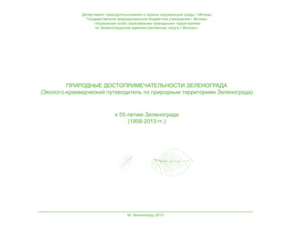 Департамент природопользования и охраны окружающей среды г.Москвы
Государственное природоохранное бюджетное учреждение г.Москвы
«Управление особо охраняемыми природными территориями
по Зеленоградскому административному округу г.Москвы»

ПРИРОДНЫЕ ДОСТОПРИМЕЧАТЕЛЬНОСТИ ЗЕЛЕНОГРАДА
(Эколого-краеведческий путеводитель по природным территориям Зеленограда)

к 55-летию Зеленограда
(1958-2013 гг.)

М.-Зеленоград, 2013

 