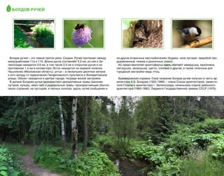 Болдов ручей

Болдов ручей – это левый приток реки  Сходни. Ручей протекает между
микрорайонами 11а и 11б. Длина русла составляет 5,5 км, из них в Зеленограде находится 3,9 км, в том числе 2,5 км в открытом русле и на
протяжении 1,4 км в коллекторе. Исток находится на окраине поселка
Чашниково (Московская область), устье – в нескольких десятках метров
к юго-западу от пересечения Панфиловского проспекта и Филаретовской
улицы. Объект находится в центре города, посреди жилой застройки.
В долине Болдова ручья произрастают декоративные травы (василек
луговой, купырь, иван-чай) и рудеральные травы, произрастающие обычно
около строений, на пустырях, в лесных полосах, вдоль путей сообщения и

32

на других вторичных местообитаниях (бодяки, чина луговая, зверобой продырявленный, пижма и различные злаки).
Из представителей орнитофауны здесь обитают завирушка, мухоловкапеструшка, зеленушка, щегол, соловей и другие, а также типичные для
городской застройки виды птиц.
Краеведческая справка: Свое название Болдов ручей получил в честь архитектора А.Б. Болдова (1922-1998) – члена Союза архитекторов, заместителя Главного архитектора г. Зеленограда, начальника отдела районного
архитектора (1960-1992), Лауреата Государственной премии СССР (1975).

 