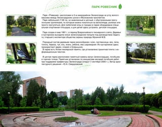 ПАРК РОВЕСНИК
Парк «Ровесник» расположен в 5-м микрорайоне Зеленограда на углу жилого
массива между Ленинградским шоссе и Московским проспектом.
Парк небольшой (7,08 га), но живописный и уютный, с обустроенными прогулочными тропинками, по которым можно покататься на велосипеде, роликах или
просто прогуляться. Для любителей игры в городки в парке оборудована специальная спортивная площадка, а для детей здесь устроена  детская площадка.
Парк создан в мае 1981 г. в период Всероссийского пионерского слета. Деревья
и кустарники высадили юные зеленоградские патрули под руководством педагога, старшего инспектора общества охраны природы Мухиной М.В.
Породный состав деревьев парка разнообразен: клен, лиственница, вяз, липа,
тополь, береза, туя, ель, ясень, рябина, ива шаровидная. Из кустарников здесь
произрастают дерен, спирея и боярышник.
В парке есть Аллея пионерской памяти, где установлена гранитная плита с информационным текстом.
В центре парка расположен памятный камень-валун зеленоградцам, погибшим
в горячих точках. Памятник установлен по инициативе матерей погибших ребят
при поддержке префектуры Зеленограда (открыт 7 сентября 2005 г.). Автор архитектурного решения – Ю.А. Свердловский.

35

 