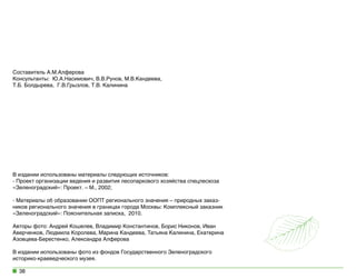 Составитель А.М.Алферова
Консультанты:  Ю.А.Насимович, В.В.Рунов, М.В.Кандеева,
Т.Б. Болдырева,  Г.В.Грызлов, Т.В. Калинина

В издании использованы материалы следующих источников:
- Проект организации ведения и развития лесопаркового хозяйства спецлесхоза
«Зеленоградский»: Проект. – М., 2002;
- Материалы об образовании ООПТ регионального значения – природных заказников регионального значения в границах города Москвы: Комплексный заказник
«Зеленоградский»: Пояснительная записка,  2010.
Авторы фото: Андрей Кошелев, Владимир Константинов, Борис Никонов, Иван
Аверченков, Людмила Королева, Марина Кандеева, Татьяна Калинина, Екатерина
Азовцева-Берестенко, Александра Алферова
В издании использованы фото из фондов Государственного Зеленоградского
историко-краеведческого музея.
38

 