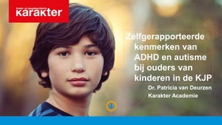 Zelfgerapporteerde
kenmerken van
ADHD en autisme
bij ouders van
kinderen in de KJP
Dr. Patricia van Deurzen
Karakter Academie
 