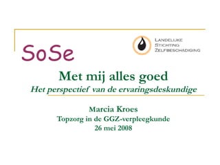 Met mij alles goed
Het perspectief van de ervaringsdeskundige
Marcia Kroes
Topzorg in de GGZ-verpleegkunde
26 mei 2008
SoSe
 