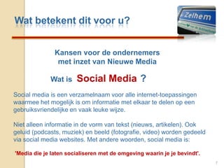 Wat betekent dit voor u?Kansen voor de ondernemersmet inzet van Nieuwe MediaSocial Media7                  Wat is                                 ?Social media is een verzamelnaam voor alle internet-toepassingen waarmee het mogelijk is om informatie met elkaar te delen op een gebruiksvriendelijke en vaak leuke wijze. Niet alleen informatie in de vorm van tekst (nieuws, artikelen). Ook geluid (podcasts, muziek) en beeld (fotografie, video) worden gedeeld via social media websites. Met andere woorden, social media is:'Media die je laten socialiseren met de omgeving waarin je je bevindt'.