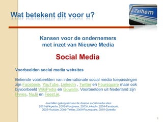 Wat betekent dit voor u?Kansenvoor de ondernemersmet inzet van Nieuwe MediaSocial Media9Voorbeelden social media websitesBekende voorbeelden van internationale social media toepassingen zijn Facebook, YouTube, Linkedin , Twitter en Foursquare maar ook bijvoorbeeld WikiPedia en Gowalla. Voorbeelden uit Nederland zijn Hyves, NuJij en Feest.je. Jaartallen gekoppeld aan de diverse social media sites: 2001-Wikipedia, 2003-Wordpress, 2003-Linkedin, 2004-Facebook, 2005-Youtube, 2006-Twitter, 2009-Foursquare, 2010-Gowalla 